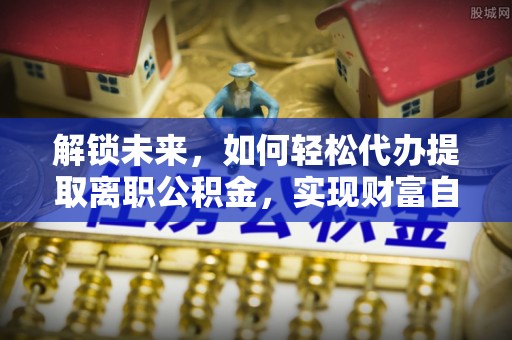 吉林解锁未来，如何轻松代办提取离职公积金，实现财富自由的第一步