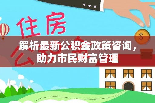 吉林解析最新公积金政策咨询，助力市民财富管理