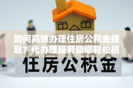 吉林如何高效办理住房公积金提取？代办理服务助您轻松搞定
