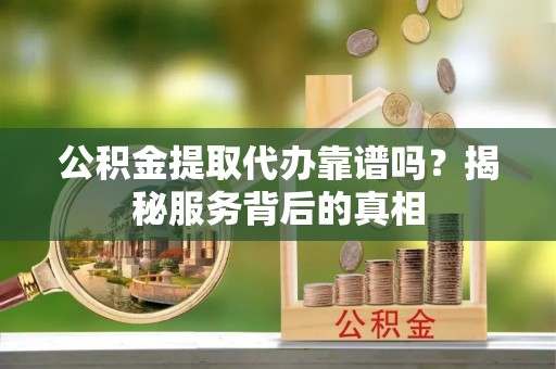 吉林公积金提取代办靠谱吗？揭秘服务背后的真相