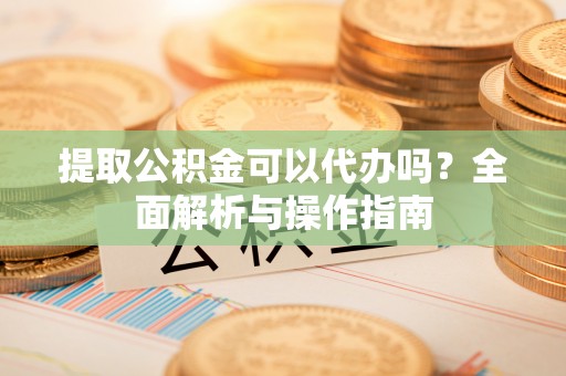 吉林提取公积金可以代办吗？全面解析与操作指南