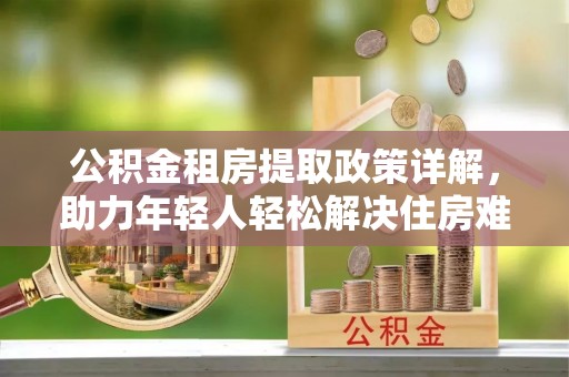 吉林公积金租房提取政策详解，助力年轻人轻松解决住房难题