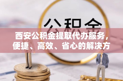 吉林西安公积金提取代办服务，便捷、高效、省心的解决方案