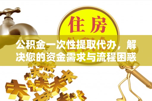吉林公积金一次性提取代办，解决您的资金需求与流程困惑