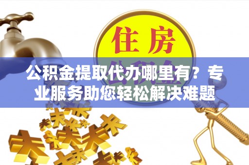 吉林公积金提取代办哪里有？专业服务助您轻松解决难题