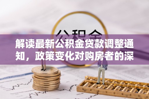 吉林解读最新公积金贷款调整通知，政策变化对购房者的深远影响