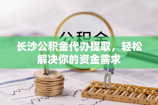 吉林长沙公积金代办提取，轻松解决你的资金需求