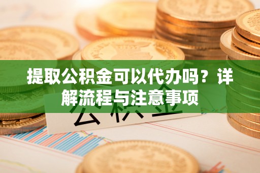 吉林提取公积金可以代办吗？详解流程与注意事项
