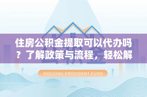 吉林住房公积金提取可以代办吗？了解政策与流程，轻松解决疑惑