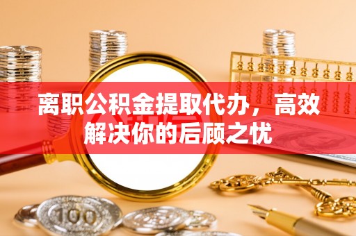 吉林离职公积金提取代办，高效解决你的后顾之忧