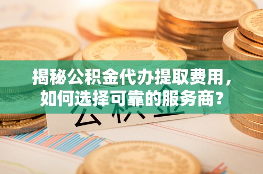 吉林揭秘公积金代办提取费用，如何选择可靠的服务商？