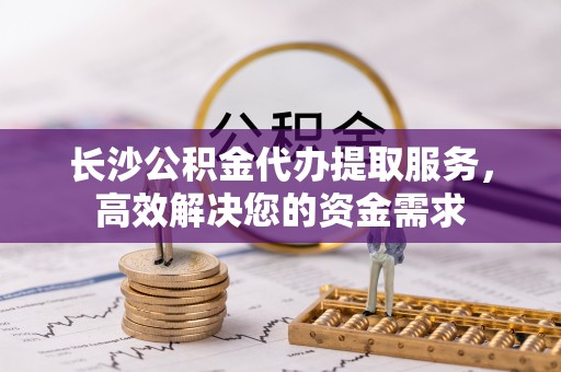 吉林长沙公积金代办提取服务，高效解决您的资金需求